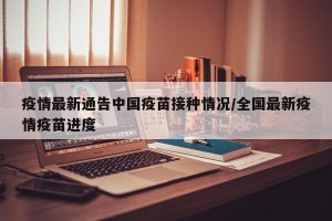 疫情最新通告中国疫苗接种情况/全国最新疫情疫苗进度