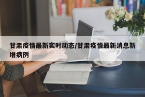 甘肃疫情最新实时动态/甘肃疫情最新消息新增病例