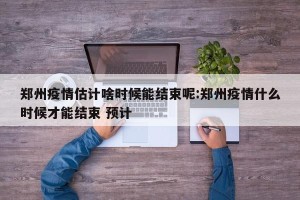 郑州疫情估计啥时候能结束呢:郑州疫情什么时候才能结束 预计