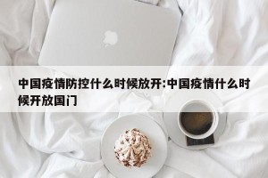 中国疫情防控什么时候放开:中国疫情什么时候开放国门