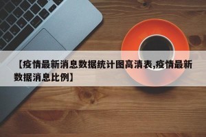 【疫情最新消息数据统计图高清表,疫情最新数据消息比例】