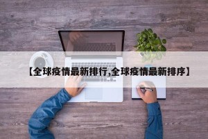 【全球疫情最新排行,全球疫情最新排序】