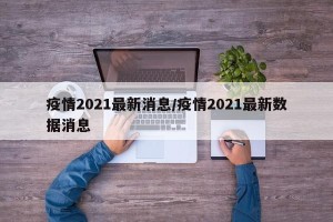 疫情2021最新消息/疫情2021最新数据消息