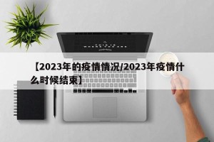 【2023年的疫情情况/2023年疫情什么时候结束】