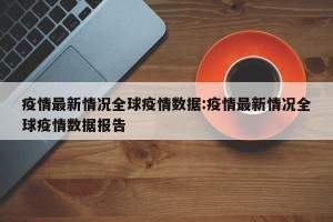 疫情最新情况全球疫情数据:疫情最新情况全球疫情数据报告