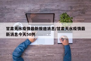 甘肃天水疫情最新报道消息/甘肃天水疫情最新消息今天50例