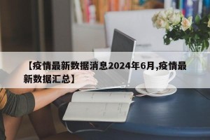 【疫情最新数据消息2024年6月,疫情最新数据汇总】