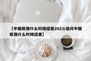 【中国疫情什么时候结束2023/请问中国疫情什么时候结束】