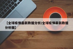 【全球疫情最新数据分析/全球疫情最新数据分析图】