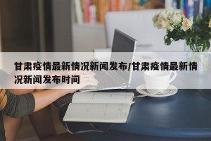 甘肃疫情最新情况新闻发布/甘肃疫情最新情况新闻发布时间