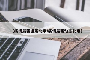 【疫情最新进展北京/疫情最新动态北京】