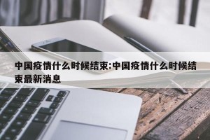 中国疫情什么时候结束:中国疫情什么时候结束最新消息