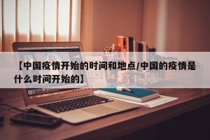 【中国疫情开始的时间和地点/中国的疫情是什么时间开始的】