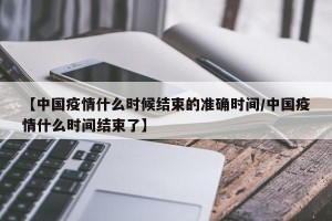 【中国疫情什么时候结束的准确时间/中国疫情什么时间结束了】