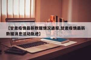 【甘肃疫情最新数据情况通报,甘肃疫情最新数据消息活动轨迹】