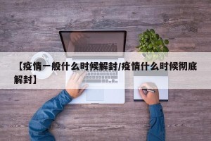 【疫情一般什么时候解封/疫情什么时候彻底解封】