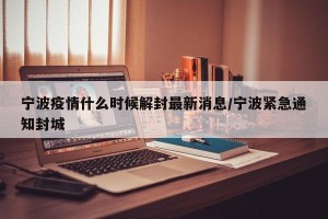宁波疫情什么时候解封最新消息/宁波紧急通知封城