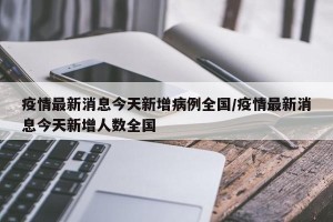 疫情最新消息今天新增病例全国/疫情最新消息今天新增人数全国