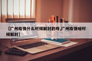 【广州疫情什么时候解封的呀,广州疫情啥时候解封】