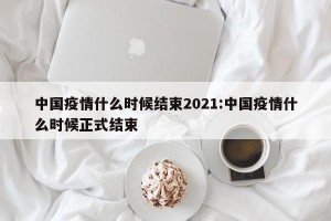 中国疫情什么时候结束2021:中国疫情什么时候正式结束