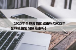 【2023年全球疫情能结束吗/2022年全球疫情能彻底结束吗】