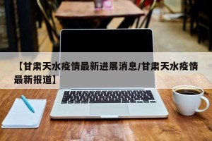 【甘肃天水疫情最新进展消息/甘肃天水疫情最新报道】