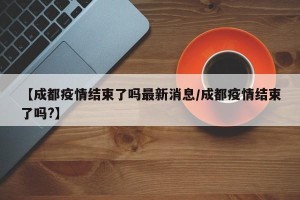 【成都疫情结束了吗最新消息/成都疫情结束了吗?】