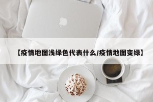 【疫情地图浅绿色代表什么/疫情地图变绿】