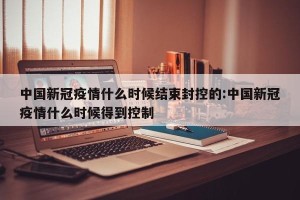 中国新冠疫情什么时候结束封控的:中国新冠疫情什么时候得到控制