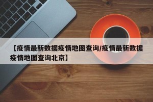 【疫情最新数据疫情地图查询/疫情最新数据疫情地图查询北京】