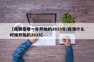 【疫情是哪一年开始的2019年/疫情什么时候开始的2019】