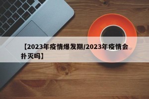 【2023年疫情爆发期/2023年疫情会扑灭吗】