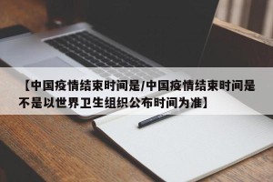 【中国疫情结束时间是/中国疫情结束时间是不是以世界卫生组织公布时间为准】