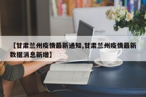 【甘肃兰州疫情最新通知,甘肃兰州疫情最新数据消息新增】