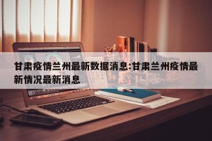 甘肃疫情兰州最新数据消息:甘肃兰州疫情最新情况最新消息
