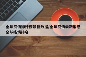 全球疫情排行榜最新数据/全球疫情最新消息全球疫情排名