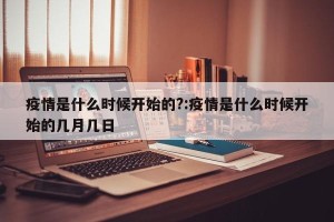 疫情是什么时候开始的?:疫情是什么时候开始的几月几日