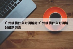 广州疫情什么时间解封:广州疫情什么时间解封最新消息