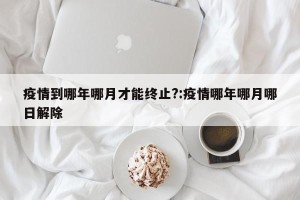 疫情到哪年哪月才能终止?:疫情哪年哪月哪日解除