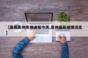【最新贵州疫情通报今天,贵州最新病情消息】