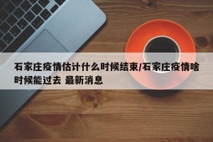 石家庄疫情估计什么时候结束/石家庄疫情啥时候能过去 最新消息