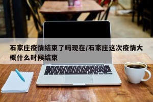 石家庄疫情结束了吗现在/石家庄这次疫情大概什么时候结束